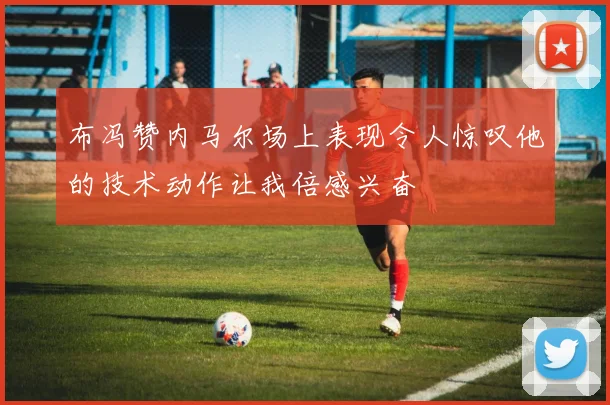布冯赞内马尔场上表现令人惊叹他的技术动作让我倍感兴奋