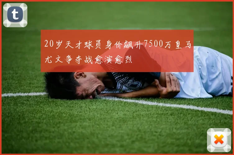 20岁天才球员身价飙升7500万皇马尤文争夺战愈演愈烈