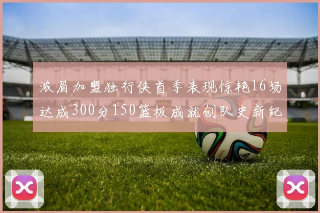 浓眉加盟独行侠首季表现惊艳16场达成300分150篮板成就创队史新纪录