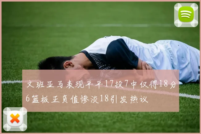 文班亚马表现平平17投7中仅得18分6篮板正负值惨淡18引发热议