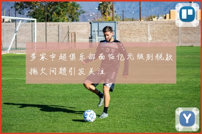 多家中超俱乐部面临亿元级别税款拖欠问题引发关注