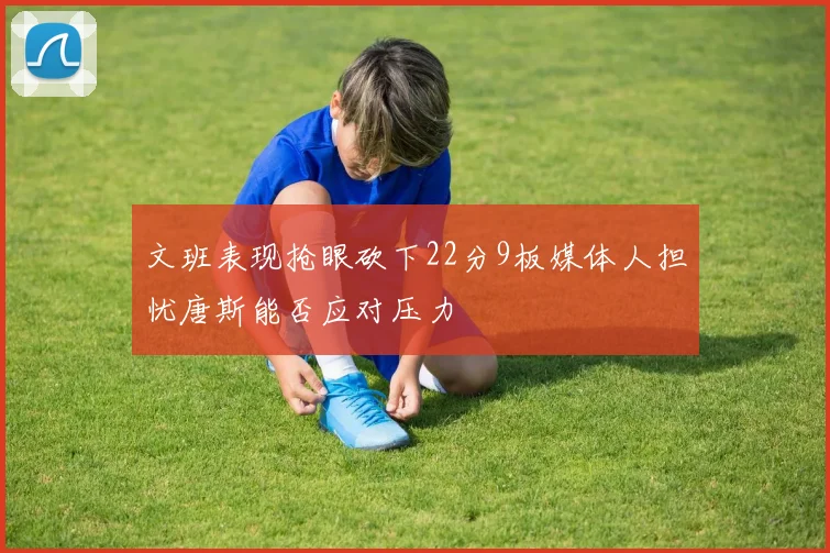 文班表现抢眼砍下22分9板媒体人担忧唐斯能否应对压力