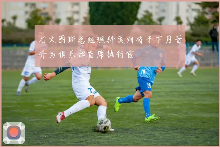 尤文图斯总经理科莫利将于下月晋升为俱乐部首席执行官