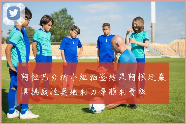 阿拉巴分析小组抽签结果阿根廷最具挑战性奥地利力争顺利晋级