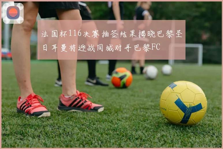 法国杯116决赛抽签结果揭晓巴黎圣日耳曼将迎战同城对手巴黎FC