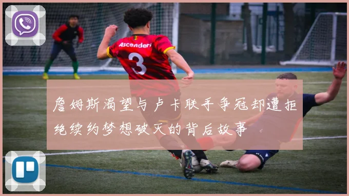 詹姆斯渴望与卢卡联手争冠却遭拒绝续约梦想破灭的背后故事