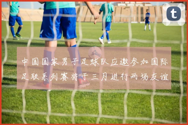 中国国家男子足球队应邀参加国际足联系列赛将于三月进行两场友谊赛