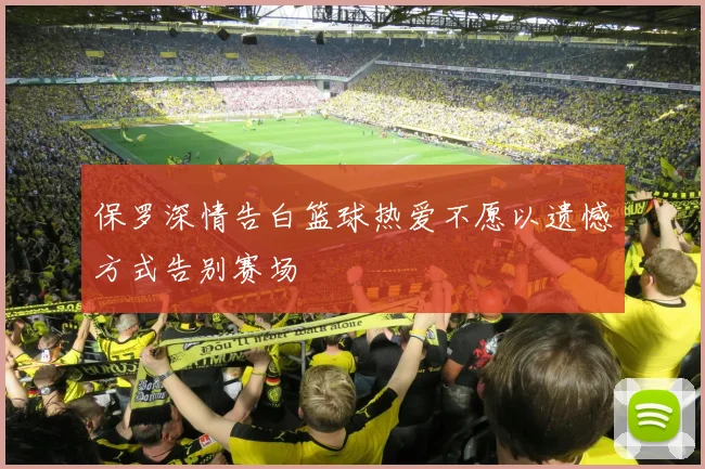 保罗深情告白篮球热爱不愿以遗憾方式告别赛场