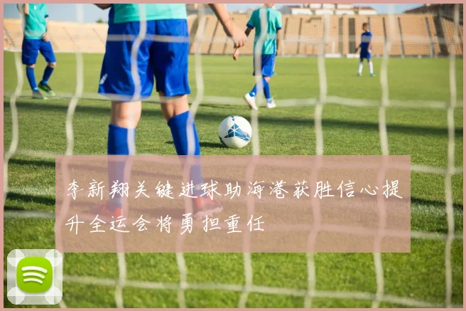李新翔关键进球助海港获胜信心提升全运会将勇担重任
