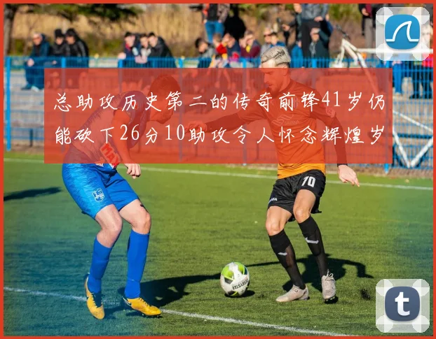 总助攻历史第二的传奇前锋41岁仍能砍下26分10助攻令人怀念辉煌岁月