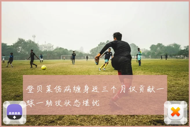登贝莱伤病缠身近三个月仅贡献一球一助攻状态堪忧