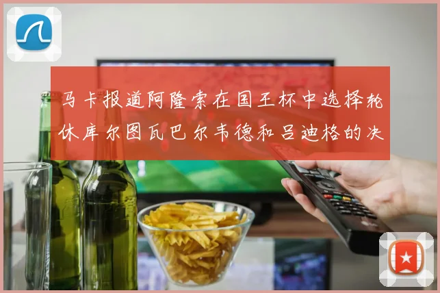 马卡报道阿隆索在国王杯中选择轮休库尔图瓦巴尔韦德和吕迪格的决定