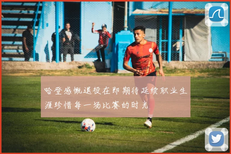 哈登感慨退役在即期待延续职业生涯珍惜每一场比赛的时光