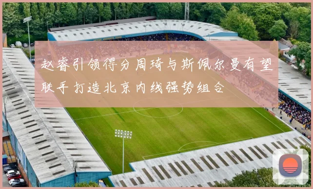 赵睿引领得分周琦与斯佩尔曼有望联手打造北京内线强势组合