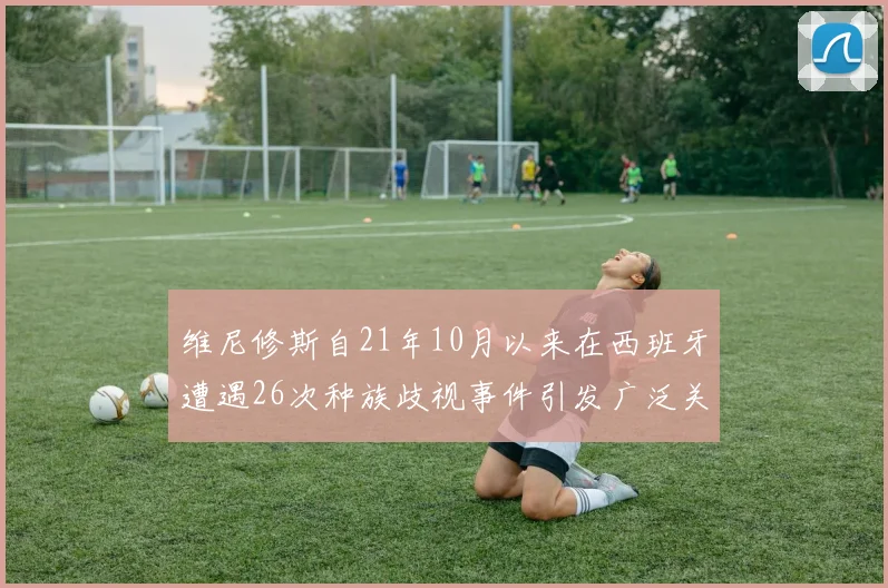 维尼修斯自21年10月以来在西班牙遭遇26次种族歧视事件引发广泛关注