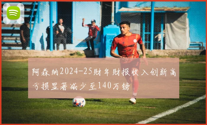 阿森纳2024-25财年财报收入创新高亏损显著减少至140万镑