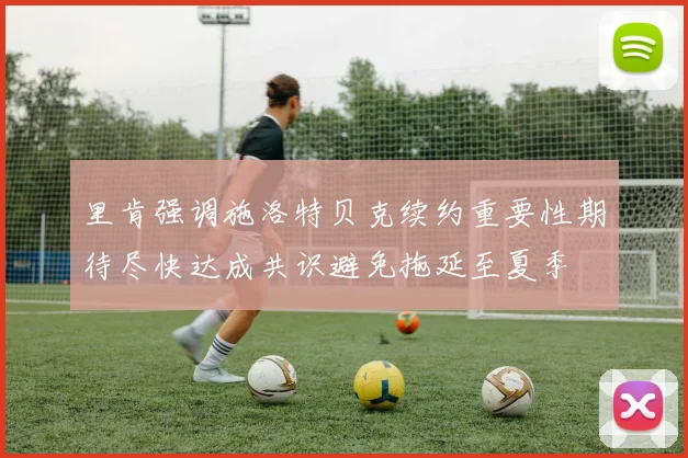 里肯强调施洛特贝克续约重要性期待尽快达成共识避免拖延至夏季