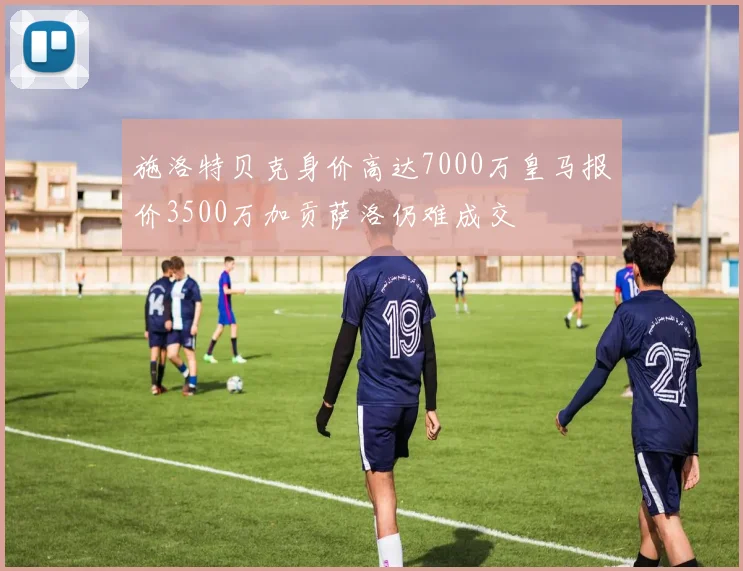 施洛特贝克身价高达7000万皇马报价3500万加贡萨洛仍难成交