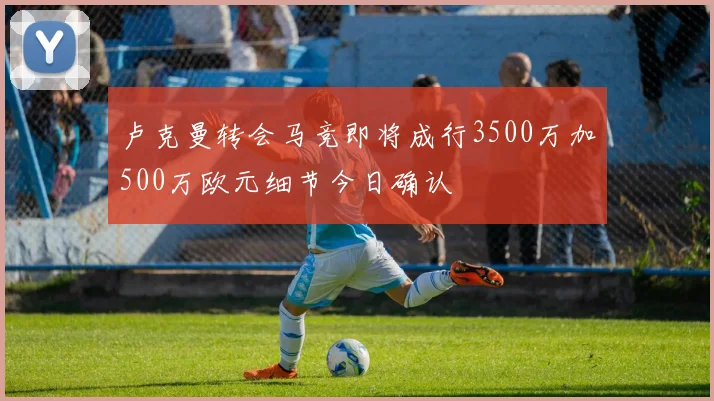 卢克曼转会马竞即将成行3500万加500万欧元细节今日确认