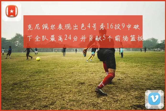 克尼佩尔表现出色4号秀16投9中砍下全队最高24分并贡献5个前场篮板