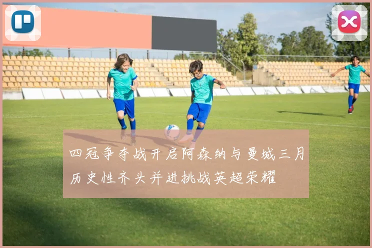四冠争夺战开启阿森纳与曼城三月历史性齐头并进挑战英超荣耀