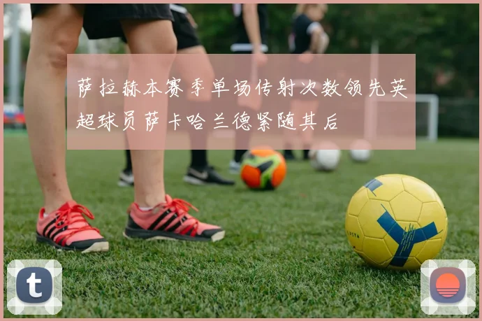 萨拉赫本赛季单场传射次数领先英超球员萨卡哈兰德紧随其后