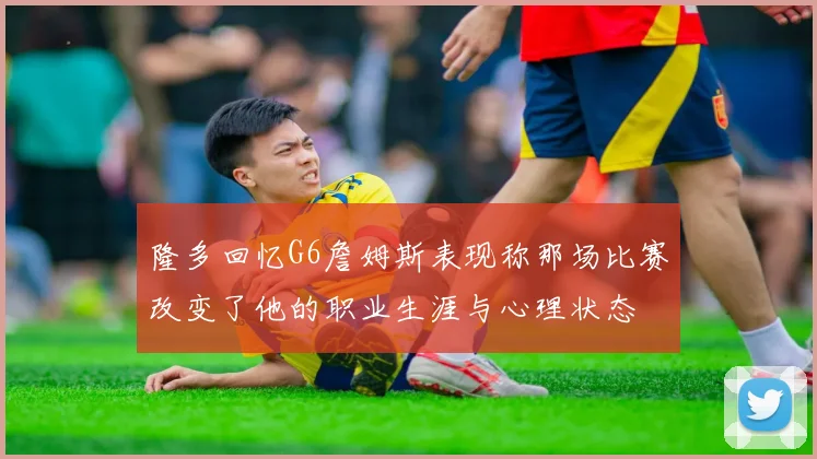 隆多回忆G6詹姆斯表现称那场比赛改变了他的职业生涯与心理状态