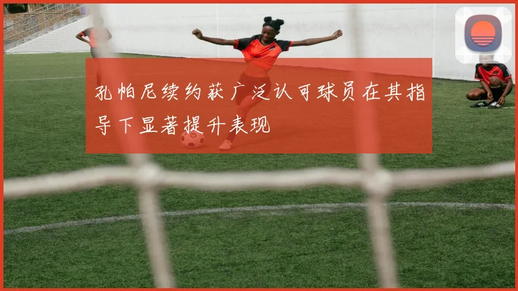 孔帕尼续约获广泛认可球员在其指导下显著提升表现