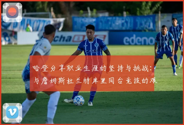 哈登分享职业生涯的坚持与挑战：与詹姆斯杜兰特库里同台竞技的艰辛