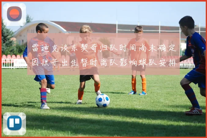 雷迪克谈东契奇归队时间尚未确定因孩子出生暂时离队影响球队安排