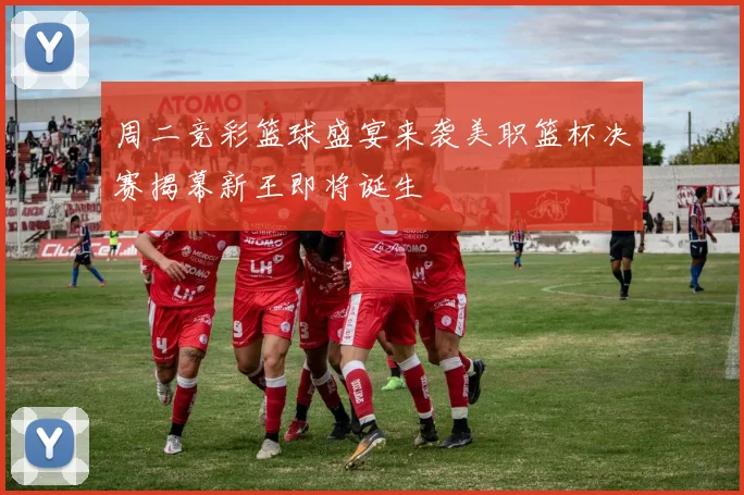 周二竞彩篮球盛宴来袭美职篮杯决赛揭幕新王即将诞生