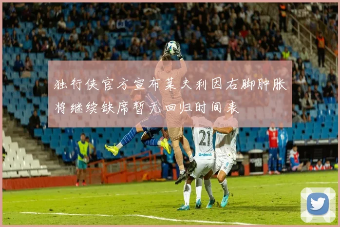 独行侠官方宣布莱夫利因右脚肿胀将继续缺席暂无回归时间表