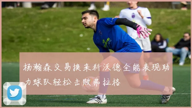 杨瀚森交易换来科沃德全能表现助力球队轻松击败弗拉格