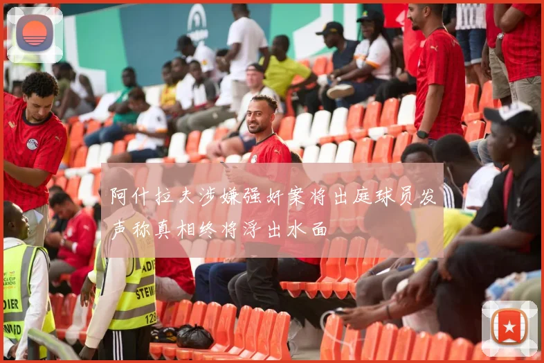 阿什拉夫涉嫌强奸案将出庭球员发声称真相终将浮出水面