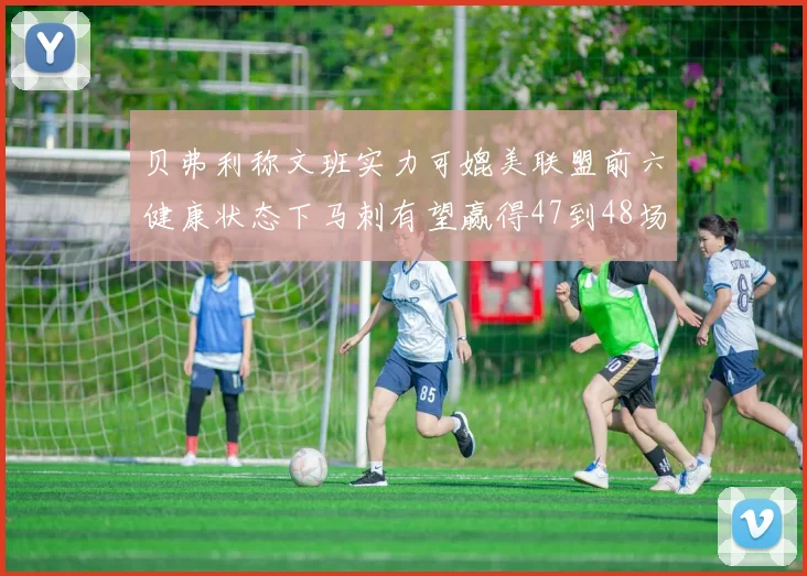 贝弗利称文班实力可媲美联盟前六健康状态下马刺有望赢得47到48场比赛