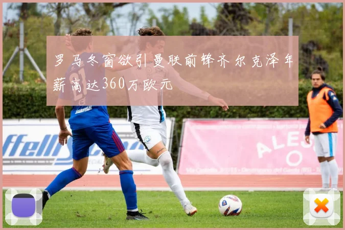 罗马冬窗欲引曼联前锋齐尔克泽年薪高达360万欧元