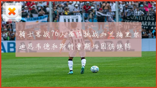 骑士客战76人面临挑战加兰梅里尔迪恩韦德和斯特鲁斯均因伤缺阵