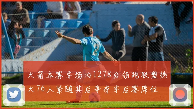 火箭本赛季场均1278分领跑联盟热火76人紧随其后争夺季后赛席位