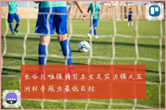 长谷川唯强调日本女足实力强大亚洲杯夺冠为最低目标