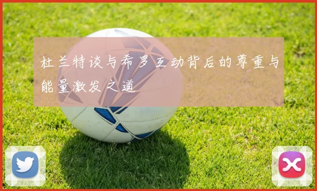 杜兰特谈与希罗互动背后的尊重与能量激发之道