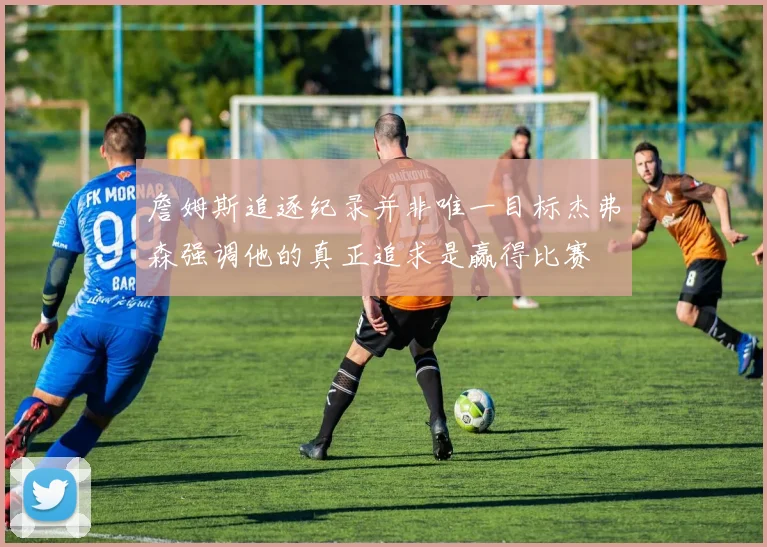 詹姆斯追逐纪录并非唯一目标杰弗森强调他的真正追求是赢得比赛