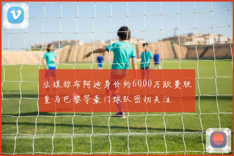 法媒称布阿迪身价约6000万欧曼联皇马巴黎等豪门球队密切关注