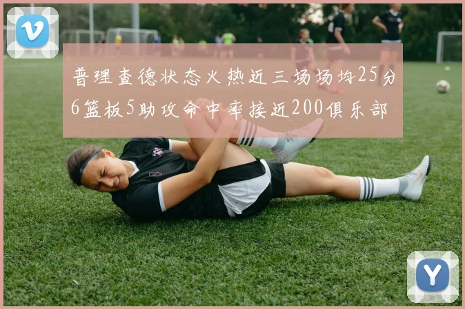 普理查德状态火热近三场场均25分6篮板5助攻命中率接近200俱乐部