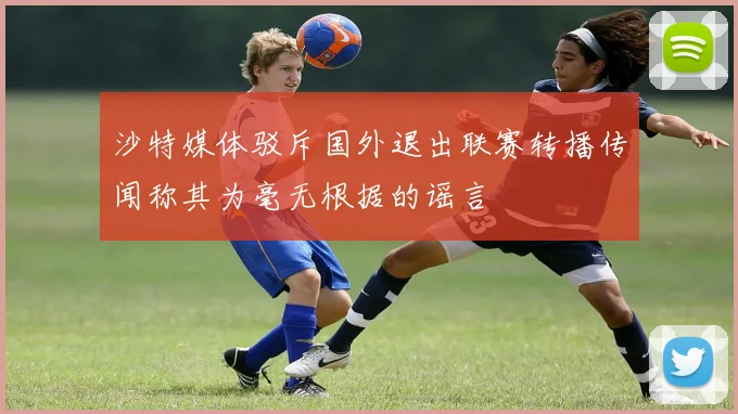 沙特媒体驳斥国外退出联赛转播传闻称其为毫无根据的谣言