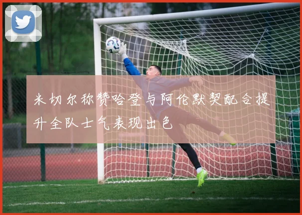 米切尔称赞哈登与阿伦默契配合提升全队士气表现出色
