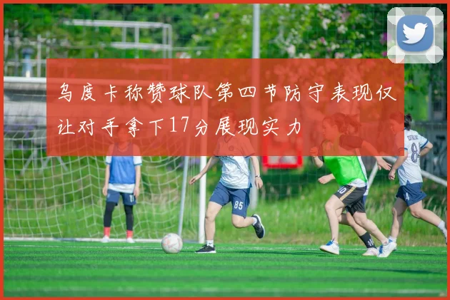 乌度卡称赞球队第四节防守表现仅让对手拿下17分展现实力