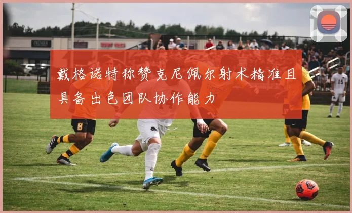 戴格诺特称赞克尼佩尔射术精准且具备出色团队协作能力