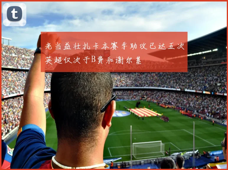 老当益壮扎卡本赛季助攻已达五次英超仅次于B费和谢尔基