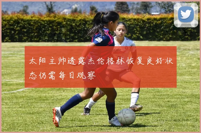 太阳主帅透露杰伦格林恢复良好状态仍需每日观察