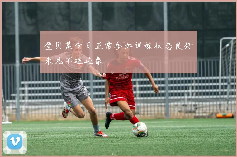 登贝莱今日正常参加训练状态良好未见不适迹象
